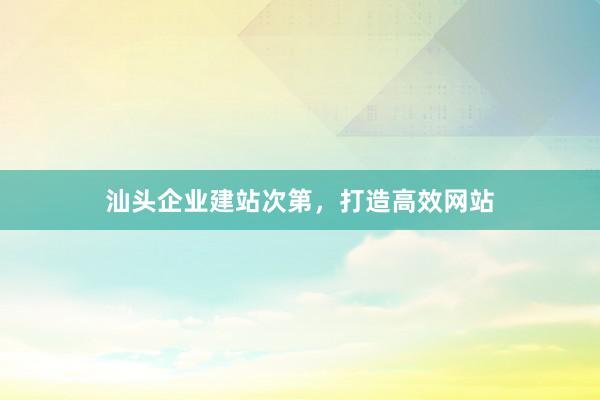 汕头企业建站次第，打造高效网站